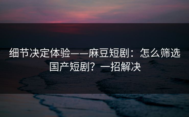 细节决定体验——麻豆短剧：怎么筛选国产短剧？一招解决