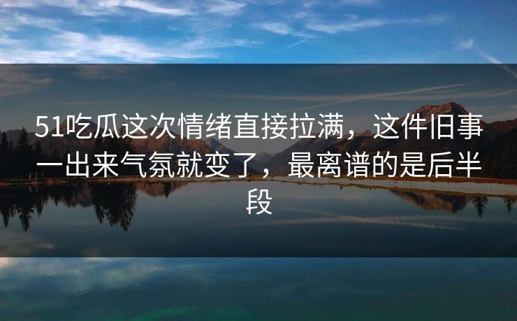 51吃瓜这次情绪直接拉满，这件旧事一出来气氛就变了，最离谱的是后半段