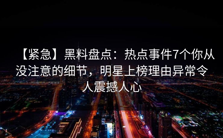 【紧急】黑料盘点：热点事件7个你从没注意的细节，明星上榜理由异常令人震撼人心