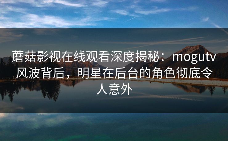 蘑菇影视在线观看深度揭秘：mogutv风波背后，明星在后台的角色彻底令人意外