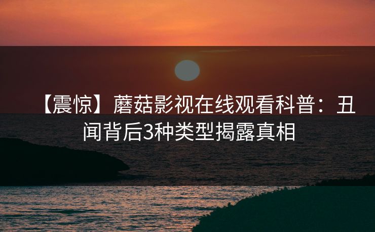 【震惊】蘑菇影视在线观看科普：丑闻背后3种类型揭露真相