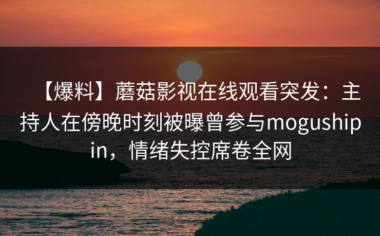 【爆料】蘑菇影视在线观看突发：主持人在傍晚时刻被曝曾参与mogushipin，情绪失控席卷全网