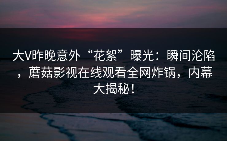 大V昨晚意外“花絮”曝光:瞬间沦陷,蘑菇影视在线观看全网炸锅,内幕大揭秘! 大V昨晚意外“花絮”曝光:瞬间沦陷,蘑菇影视在线观看全网炸锅,内幕大揭秘!