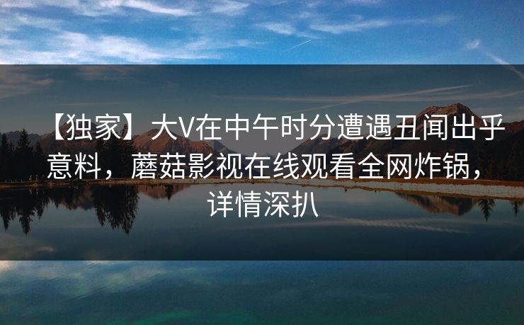 【独家】大V在中午时分遭遇丑闻出乎意料，蘑菇影视在线观看全网炸锅，详情深扒