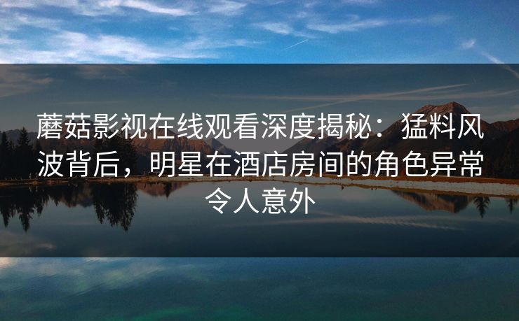 蘑菇影视在线观看深度揭秘：猛料风波背后，明星在酒店房间的角色异常令人意外