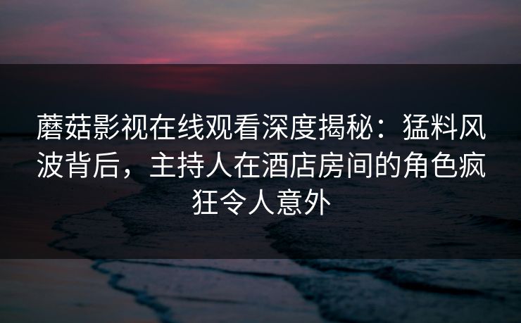 蘑菇影视在线观看深度揭秘：猛料风波背后，主持人在酒店房间的角色疯狂令人意外