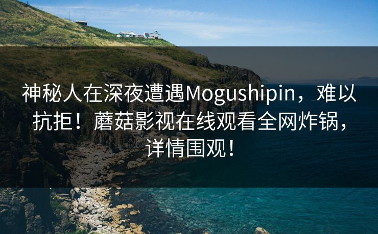 神秘人在深夜遭遇Mogushipin，难以抗拒！蘑菇影视在线观看全网炸锅，详情围观！
