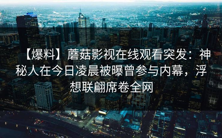 【爆料】蘑菇影视在线观看突发:神秘人在今日凌晨被曝曾参与内幕,浮想联翩席卷全网 【爆料】蘑菇影视在线观看突发:神秘人在今日凌晨被曝曾参与内幕,浮想联翩席卷全网