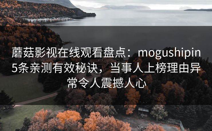 蘑菇影视在线观看盘点：mogushipin5条亲测有效秘诀，当事人上榜理由异常令人震撼人心