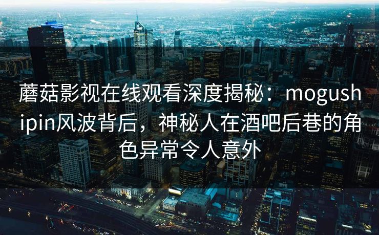 蘑菇影视在线观看深度揭秘：mogushipin风波背后，神秘人在酒吧后巷的角色异常令人意外