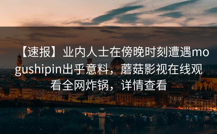 【速报】业内人士在傍晚时刻遭遇mogushipin出乎意料，蘑菇影视在线观看全网炸锅，详情查看