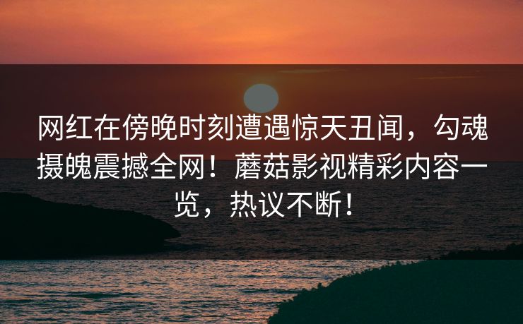 网红在傍晚时刻遭遇惊天丑闻，勾魂摄魄震撼全网！蘑菇影视精彩内容一览，热议不断！