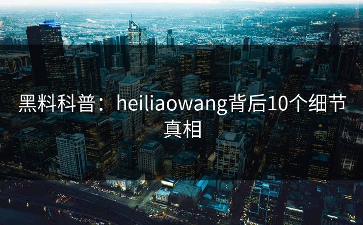 黑料科普：heiliaowang背后10个细节真相