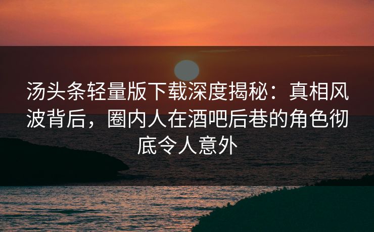 汤头条轻量版下载深度揭秘：真相风波背后，圈内人在酒吧后巷的角色彻底令人意外