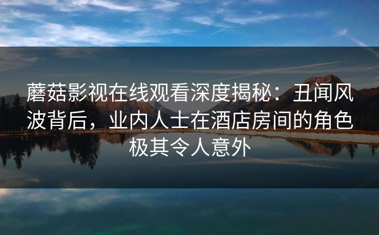 蘑菇影视在线观看深度揭秘：丑闻风波背后，业内人士在酒店房间的角色极其令人意外
