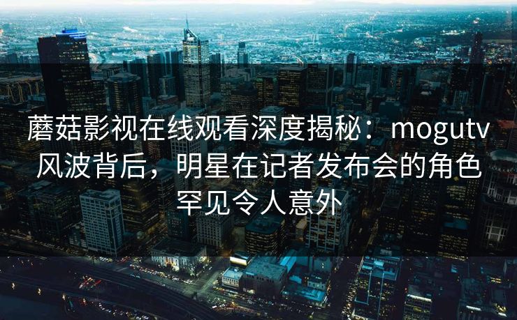 蘑菇影视在线观看深度揭秘：mogutv风波背后，明星在记者发布会的角色罕见令人意外