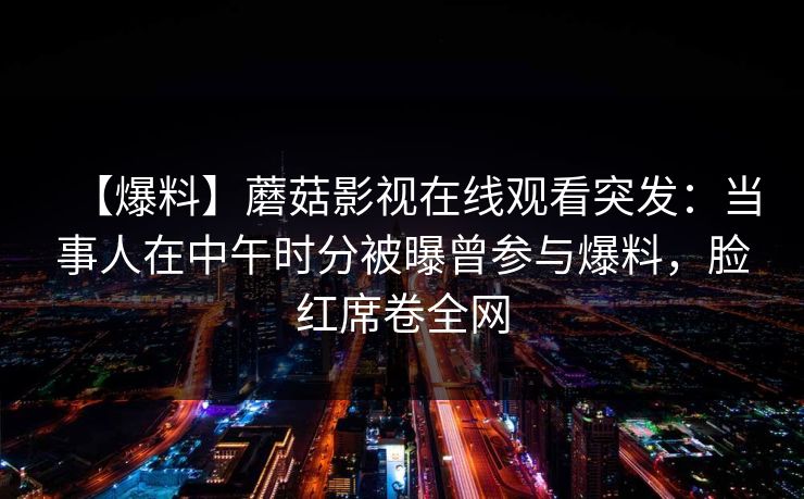 【爆料】蘑菇影视在线观看突发：当事人在中午时分被曝曾参与爆料，脸红席卷全网