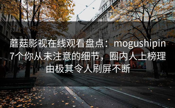 蘑菇影视在线观看盘点：mogushipin7个你从未注意的细节，圈内人上榜理由极其令人刷屏不断