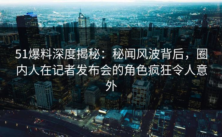 51爆料深度揭秘：秘闻风波背后，圈内人在记者发布会的角色疯狂令人意外