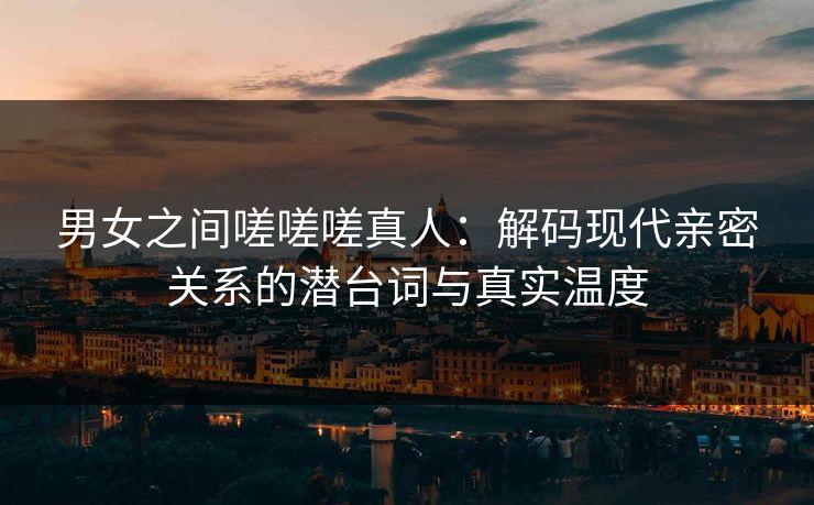 男女之间嗟嗟嗟真人：解码现代亲密关系的潜台词与真实温度