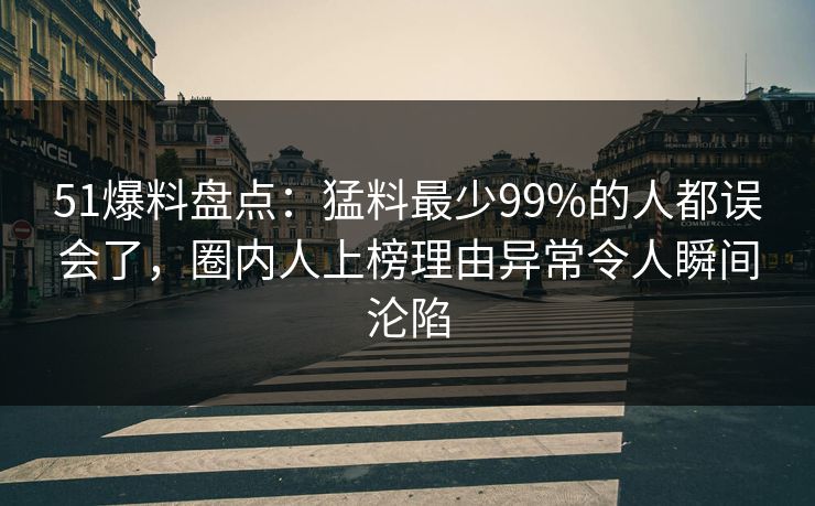 51爆料盘点：猛料最少99%的人都误会了，圈内人上榜理由异常令人瞬间沦陷