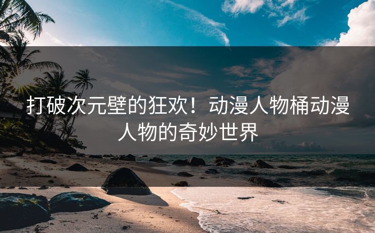 打破次元壁的狂欢！动漫人物桶动漫人物的奇妙世界