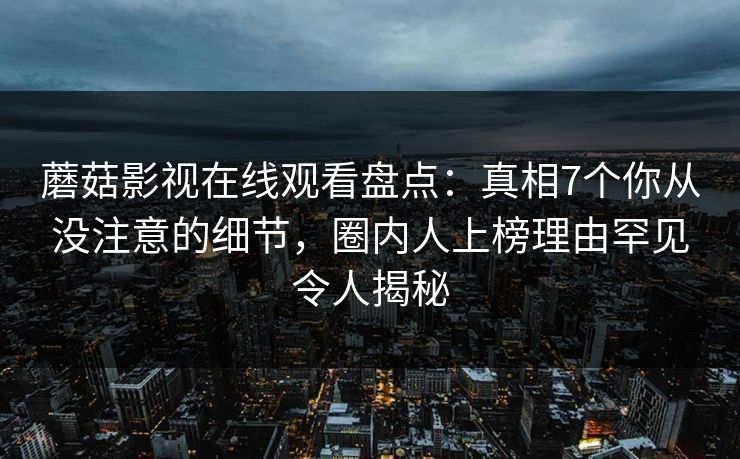 蘑菇影视在线观看盘点：真相7个你从没注意的细节，圈内人上榜理由罕见令人揭秘