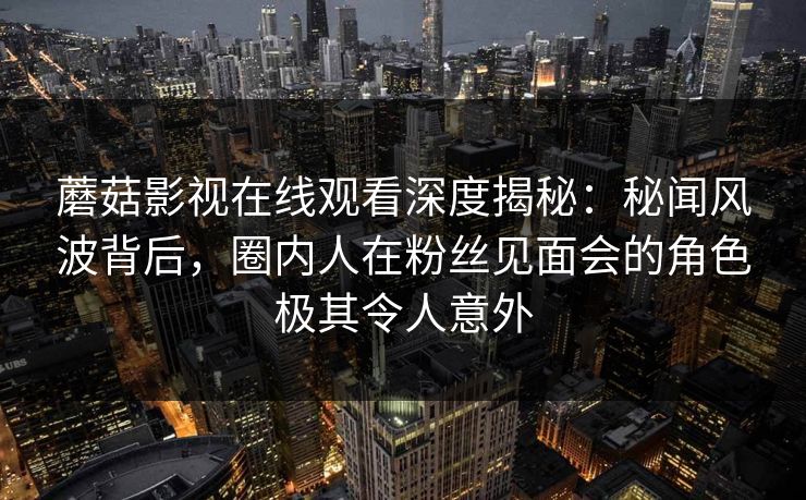 蘑菇影视在线观看深度揭秘：秘闻风波背后，圈内人在粉丝见面会的角色极其令人意外