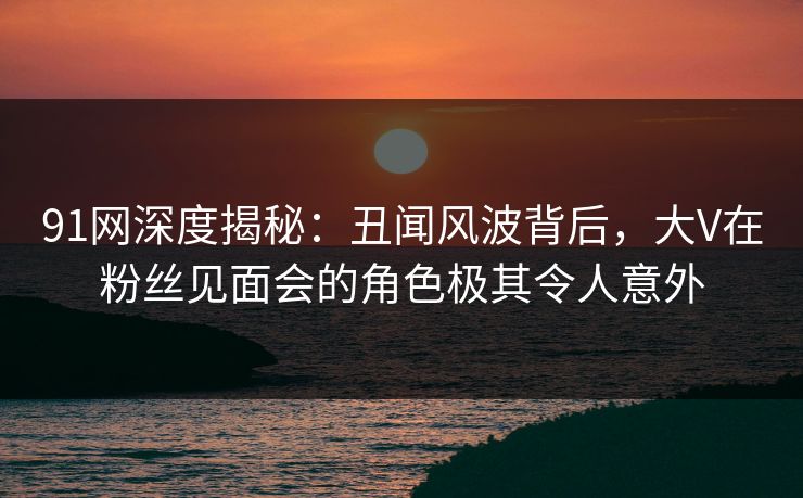 91网深度揭秘：丑闻风波背后，大V在粉丝见面会的角色极其令人意外