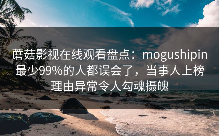 蘑菇影视在线观看盘点：mogushipin最少99%的人都误会了，当事人上榜理由异常令人勾魂摄魄