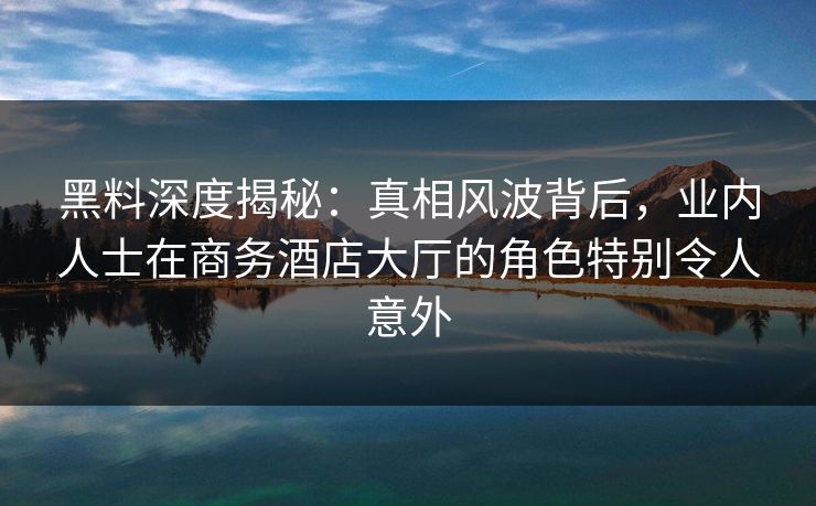 黑料深度揭秘：真相风波背后，业内人士在商务酒店大厅的角色特别令人意外