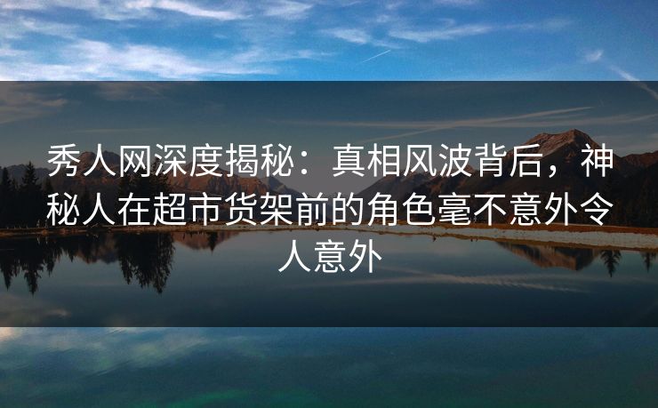秀人网深度揭秘：真相风波背后，神秘人在超市货架前的角色毫不意外令人意外