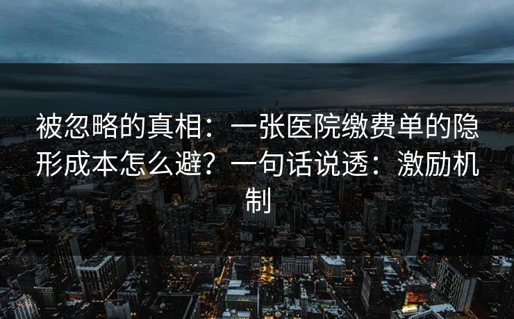 被忽略的真相：一张医院缴费单的隐形成本怎么避？一句话说透：激励机制