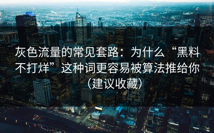 灰色流量的常见套路：为什么“黑料不打烊”这种词更容易被算法推给你（建议收藏）