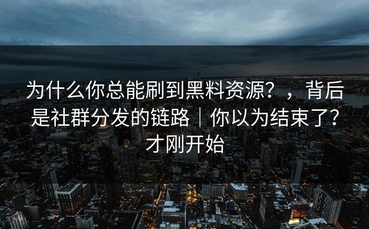 为什么你总能刷到黑料资源？，背后是社群分发的链路｜你以为结束了？才刚开始