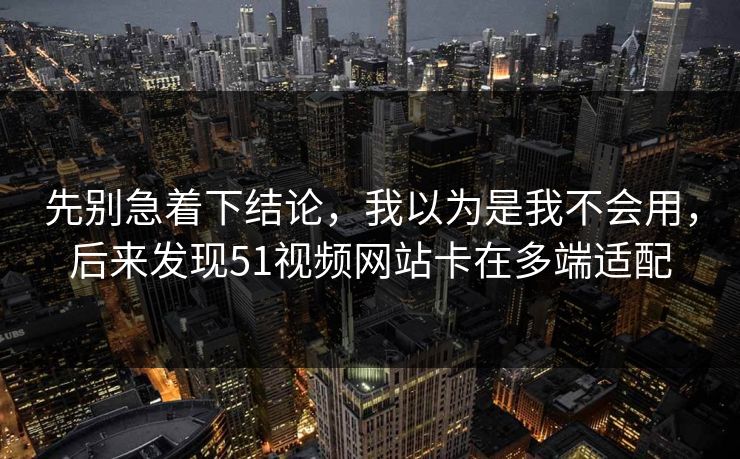 先别急着下结论，我以为是我不会用，后来发现51视频网站卡在多端适配
