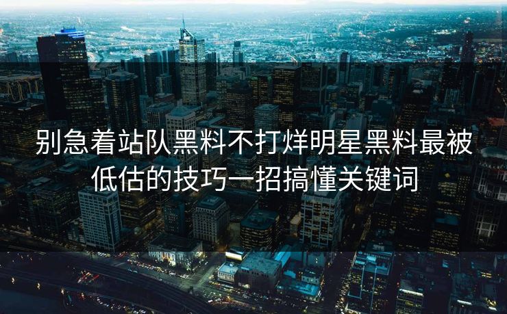 别急着站队黑料不打烊明星黑料最被低估的技巧一招搞懂关键词