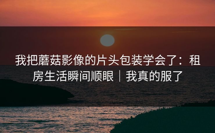 我把蘑菇影像的片头包装学会了：租房生活瞬间顺眼｜我真的服了